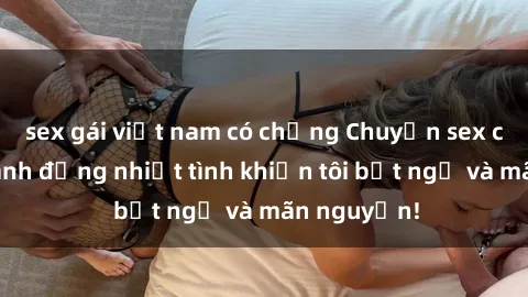sex gái việt nam có chồng Chuyện sex chị dâu: hành động nhiệt tình khiến tôi bất ngờ và mãn nguyện!