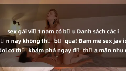sex gái việt nam có bầu Danh sách các idol JAV hot nhất hiện nay không thể bỏ qua! Đam mê sex jav idol có thể khám phá ngay để thỏa mãn nhu cầu giải trí của mình!